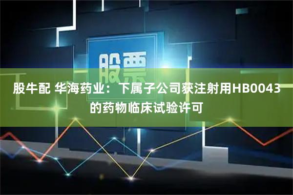 股牛配 华海药业：下属子公司获注射用HB0043的药物临床试验许可