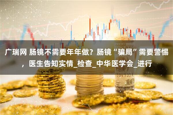 广瑞网 肠镜不需要年年做？肠镜“骗局”需要警惕，医生告知实情_检查_中华医学会_进行