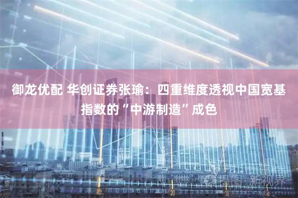 御龙优配 华创证券张瑜：四重维度透视中国宽基指数的“中游制造”成色