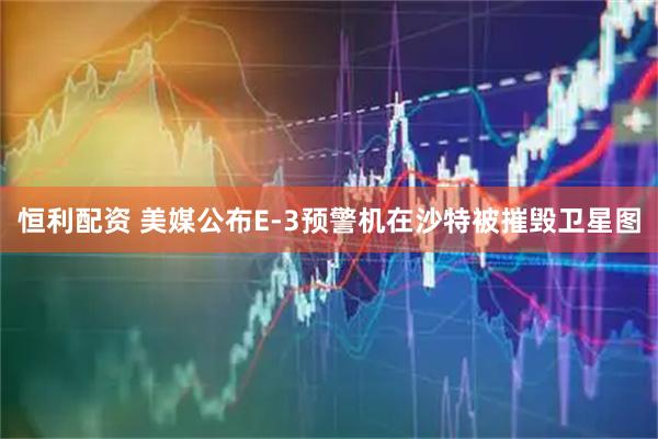 恒利配资 美媒公布E-3预警机在沙特被摧毁卫星图