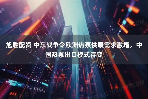旭胜配资 中东战争令欧洲热泵供暖需求激增，中国热泵出口模式待变