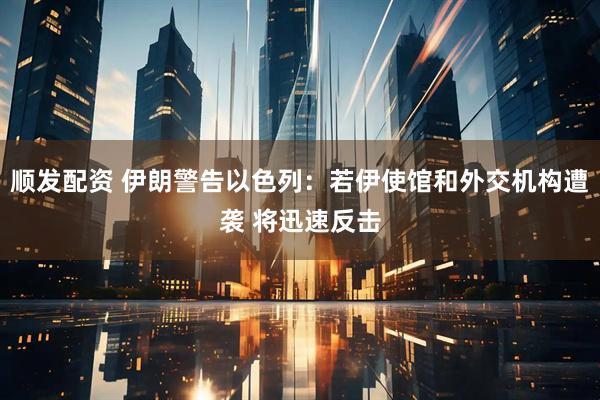 顺发配资 伊朗警告以色列：若伊使馆和外交机构遭袭 将迅速反击