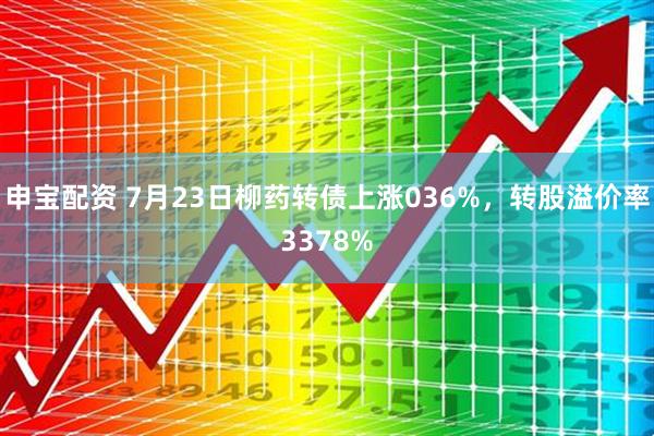 申宝配资 7月23日柳药转债上涨036%，转股溢价率3378%