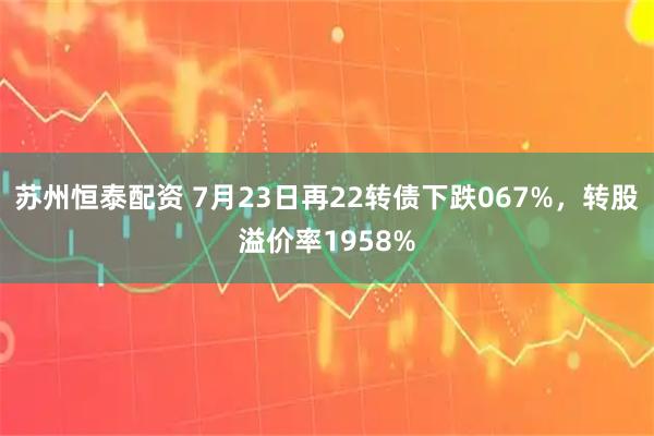 苏州恒泰配资 7月23日再22转债下跌067%，转股溢价率1958%
