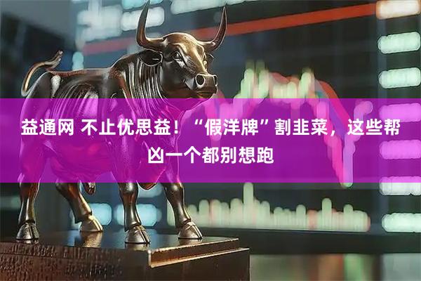 益通网 不止优思益！“假洋牌”割韭菜，这些帮凶一个都别想跑
