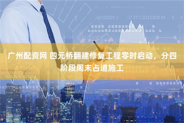 广州配资网 四元桥翻建修复工程零时启动，分四阶段周末占道施工