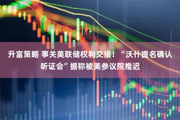 升富策略 事关美联储权利交接！“沃什提名确认听证会”据称被美参议院推迟
